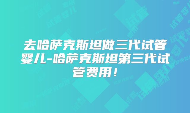 去哈萨克斯坦做三代试管婴儿-哈萨克斯坦第三代试管费用！