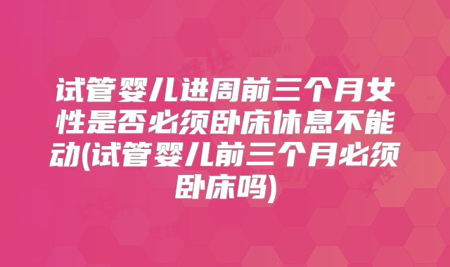 试管婴儿进周前三个月女性是否必须卧床休息不能动(试管婴儿前三个月必须卧床吗)