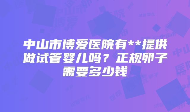 中山市博爱医院有**提供做试管婴儿吗?正规卵子需要多少钱