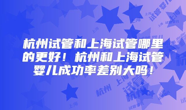 杭州试管和上海试管哪里的更好!杭州和上海试管婴儿成功率差别大吗!