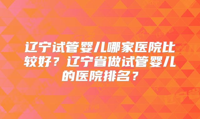 辽宁试管婴儿哪家医院比较好?辽宁省做试管婴儿的医院排名?