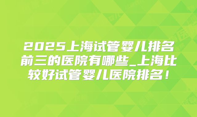 2025上海试管婴儿排名前三的医院有哪些_上海比较好试管婴儿医院排名！