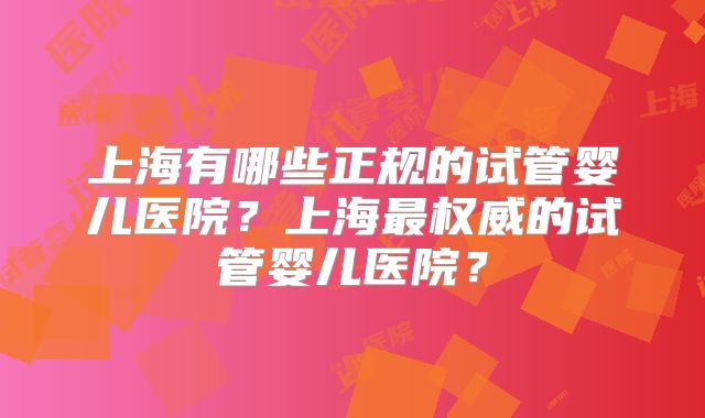 上海有哪些正规的试管婴儿医院?上海最权威的试管婴儿医院?