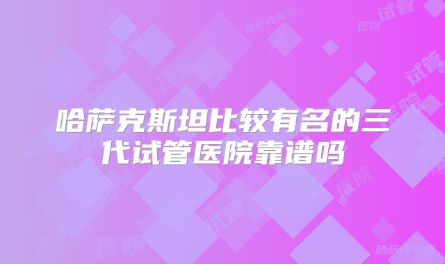 哈萨克斯坦比较有名的三代试管医院靠谱吗