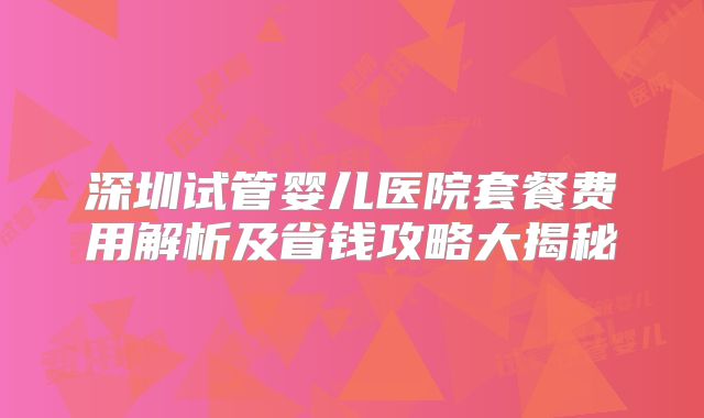 深圳试管婴儿医院套餐费用解析及省钱攻略大揭秘