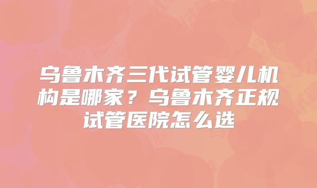 乌鲁木齐三代试管婴儿机构是哪家?乌鲁木齐正规试管医院怎么选
