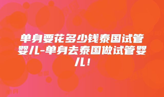 单身要花多少钱泰国试管婴儿-单身去泰国做试管婴儿!