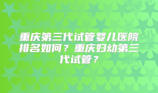 重庆第三代试管婴儿医院排名如何?重庆妇幼第三代试管?