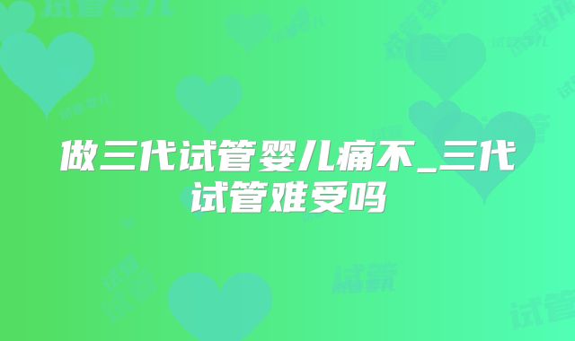 做三代试管婴儿痛不_三代试管难受吗