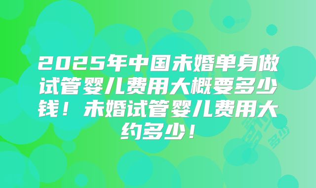 2025年中国未婚单身做试管婴儿费用大概要多少钱！未婚试管婴儿费用大约多少！