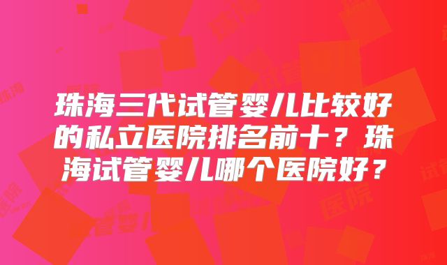 珠海三代试管婴儿比较好的私立医院排名前十?珠海试管婴儿哪个医院好?