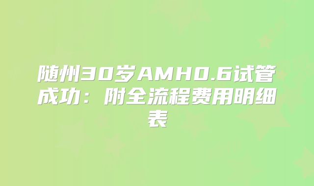 随州30岁AMH0.6试管成功：附全流程费用明细表