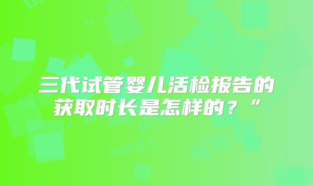 三代试管婴儿活检报告的获取时长是怎样的？”
