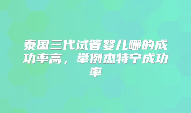 泰国三代试管婴儿哪的成功率高，举例杰特宁成功率