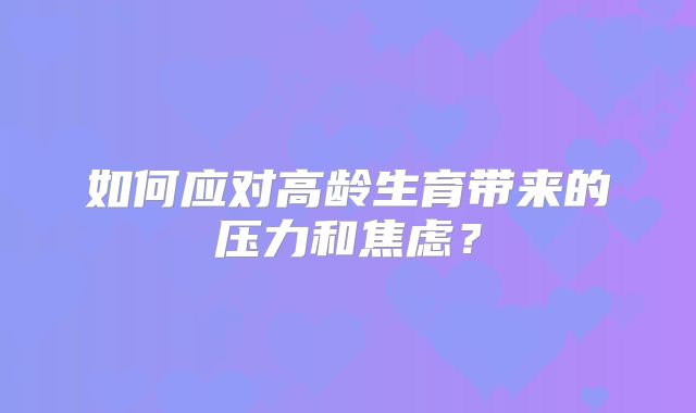 如何应对高龄生育带来的压力和焦虑？