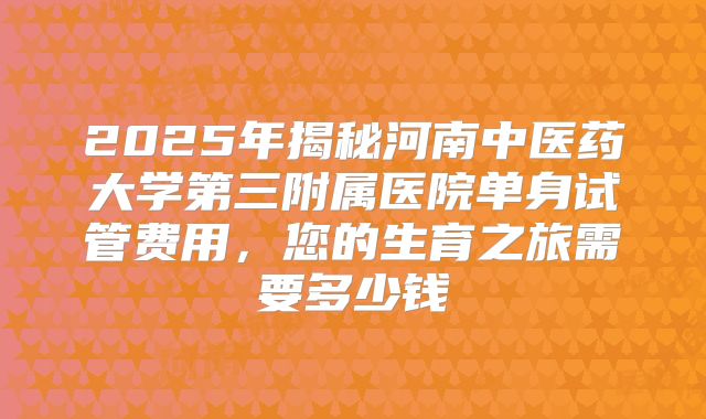 2025年揭秘河南中医药大学第三附属医院单身试管费用，您的生育之旅需要多少钱