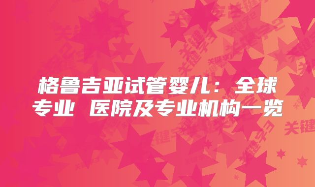 格鲁吉亚试管婴儿：全球专业 医院及专业机构一览