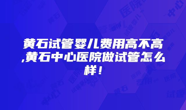 黄石试管婴儿费用高不高,黄石中心医院做试管怎么样！