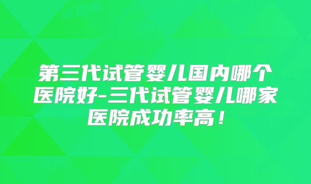 第三代试管婴儿国内哪个医院好-三代试管婴儿哪家医院成功率高!