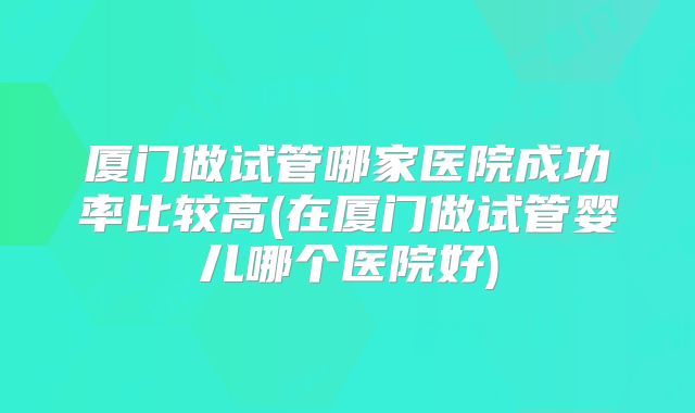 厦门做试管哪家医院成功率比较高(在厦门做试管婴儿哪个医院好)