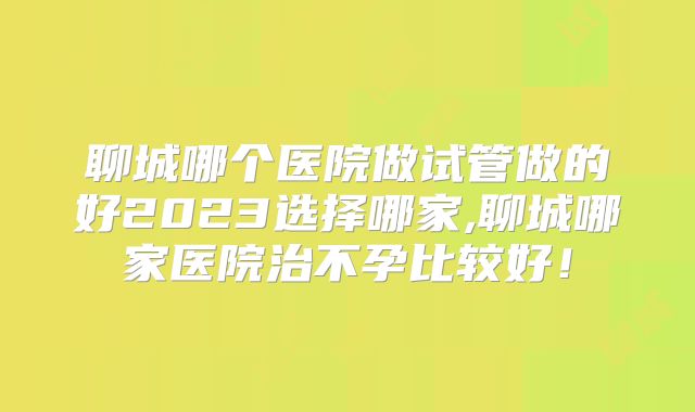 聊城哪个医院做试管做的好2023选择哪家,聊城哪家医院治不孕比较好！