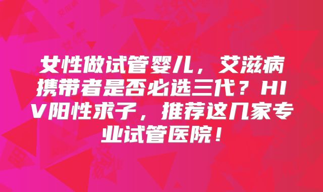 女性做试管婴儿,艾滋病携带者是否必选三代?HIV阳性求子,推荐这几家专业试管医院!
