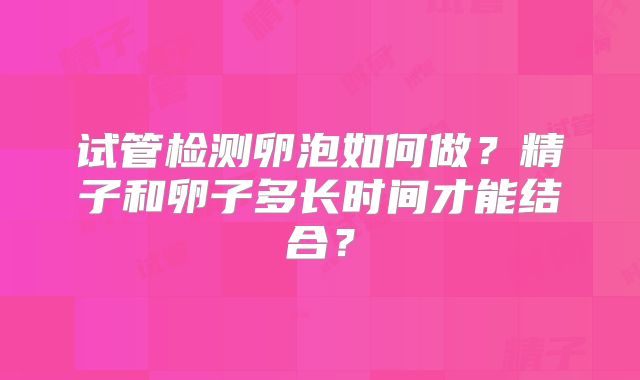 试管检测卵泡如何做？精子和卵子多长时间才能结合？