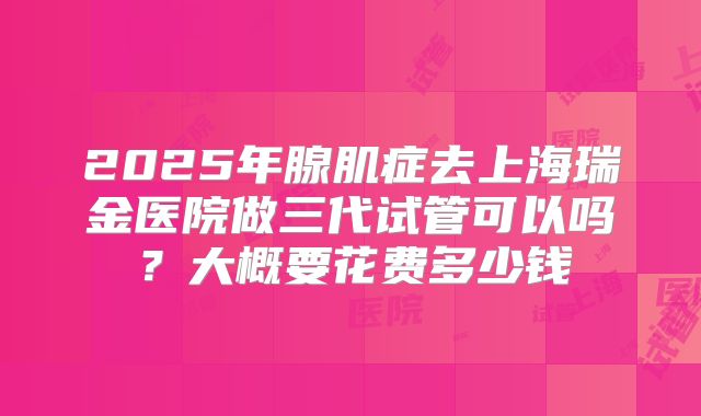 2025年腺肌症去上海瑞金医院做三代试管可以吗?大概要花费多少钱