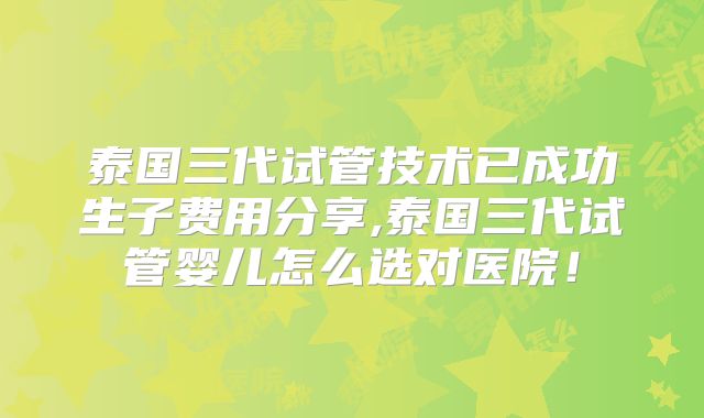 泰国三代试管技术已成功生子费用分享,泰国三代试管婴儿怎么选对医院！