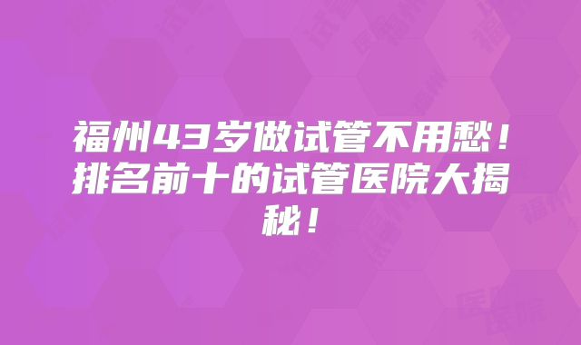 福州43岁做试管不用愁！排名前十的试管医院大揭秘！
