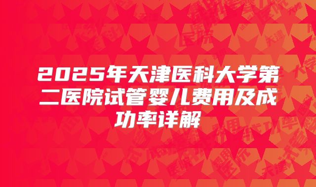 2025年天津医科大学第二医院试管婴儿费用及成功率详解