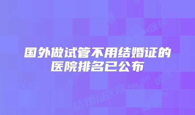 国外做试管不用结婚证的医院排名已公布