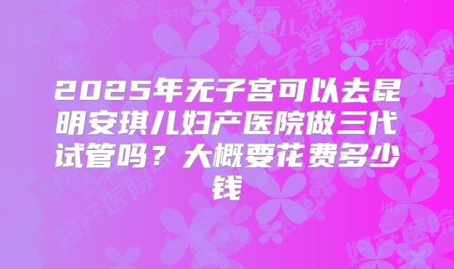 2025年无子宫可以去昆明安琪儿妇产医院做三代试管吗?大概要花费多少钱