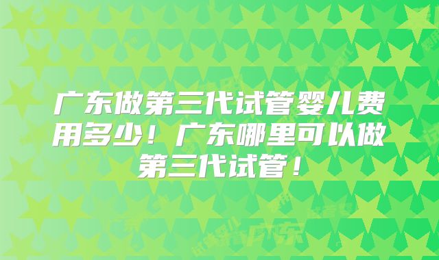 广东做第三代试管婴儿费用多少！广东哪里可以做第三代试管！
