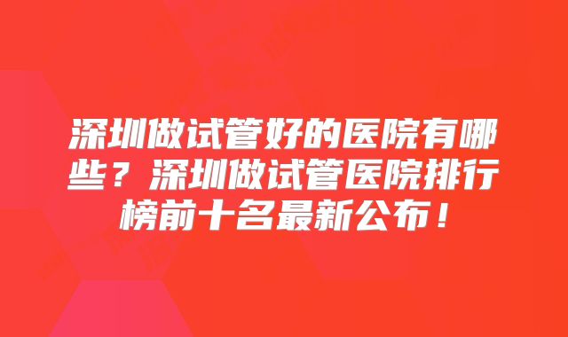 深圳做试管好的医院有哪些？深圳做试管医院排行榜前十名最新公布！