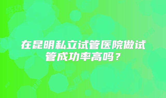 在昆明私立试管医院做试管成功率高吗?