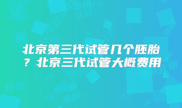 北京第三代试管几个胚胎？北京三代试管大概费用