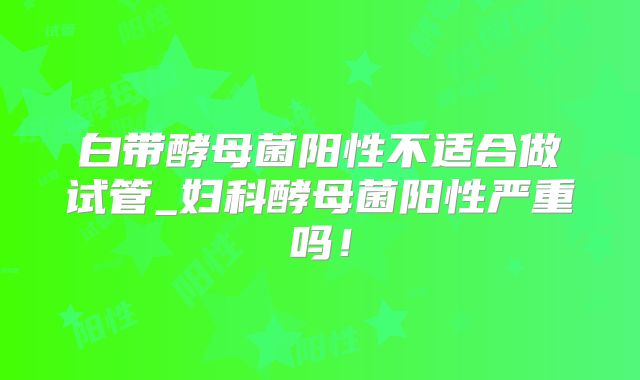白带酵母菌阳性不适合做试管_妇科酵母菌阳性严重吗！