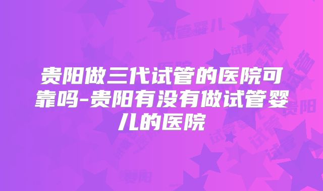 贵阳做三代试管的医院可靠吗-贵阳有没有做试管婴儿的医院