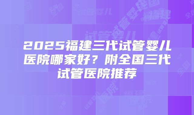 2025福建三代试管婴儿医院哪家好？附全国三代试管医院推荐
