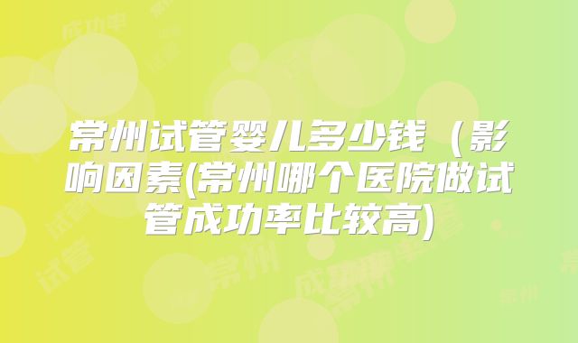 常州试管婴儿多少钱(影响因素(常州哪个医院做试管成功率比较高)