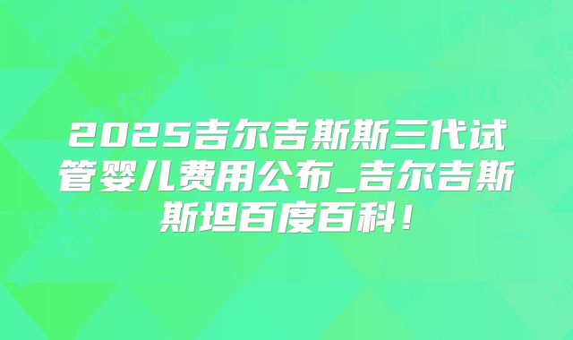 2025吉尔吉斯斯三代试管婴儿费用公布_吉尔吉斯斯坦百度百科!