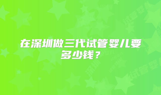 在深圳做三代试管婴儿要多少钱？