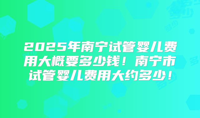 2025年南宁试管婴儿费用大概要多少钱！南宁市试管婴儿费用大约多少！
