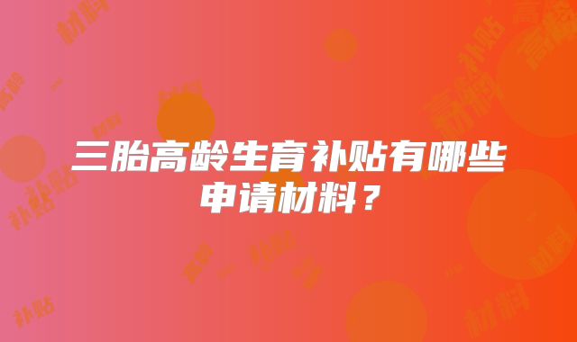 三胎高龄生育补贴有哪些申请材料?