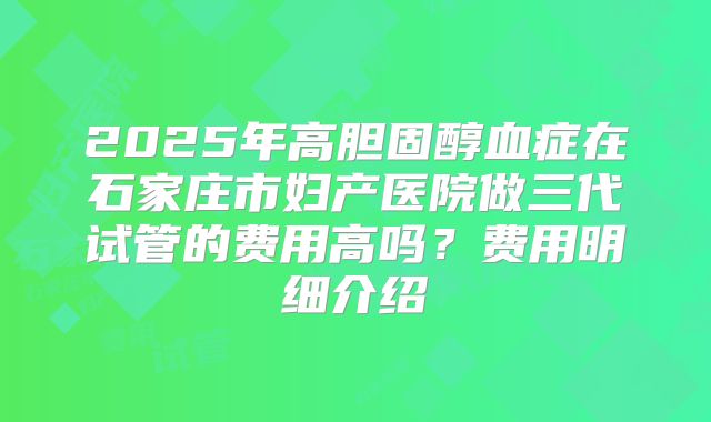 2025年高胆固醇血症在石家庄市妇产医院做三代试管的费用高吗?费用明细介绍