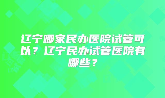 辽宁哪家民办医院试管可以？辽宁民办试管医院有哪些？