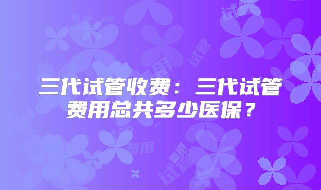 三代试管收费：三代试管费用总共多少医保？