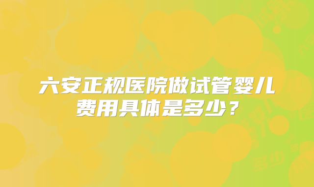 六安正规医院做试管婴儿费用具体是多少?