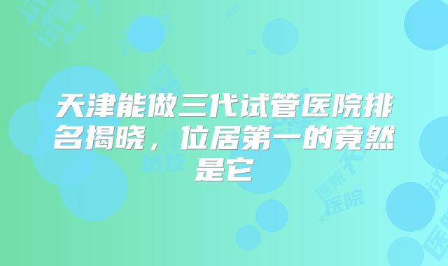 天津能做三代试管医院排名揭晓，位居第一的竟然是它